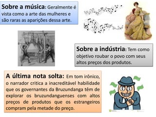 Sobre a música: Geralmente é
vista como a arte das mulheres e
são raras as aparições dessa arte.
Sobre a indústria: Tem como
objetivo roubar o povo com seus
altos preços dos produtos.
A última nota solta: Em tom irônico,
o narrador critica a inacreditável habilidade
que os governantes da Bruzundanga têm de
explorar os bruzundanguenses com altos
preços de produtos que os estrangeiros
compram pela metade do preço.
 