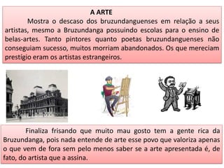 A ARTE
Mostra o descaso dos bruzundanguenses em relação a seus
artistas, mesmo a Bruzundanga possuindo escolas para o ensino de
belas-artes. Tanto pintores quanto poetas bruzundanguenses não
conseguiam sucesso, muitos morriam abandonados. Os que mereciam
prestígio eram os artistas estrangeiros.
Finaliza frisando que muito mau gosto tem a gente rica da
Bruzundanga, pois nada entende de arte esse povo que valoriza apenas
o que vem de fora sem pelo menos saber se a arte apresentada é, de
fato, do artista que a assina.
 