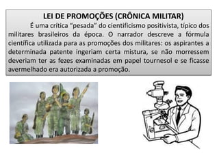 LEI DE PROMOÇÕES (CRÔNICA MILITAR)
É uma crítica “pesada” do cientificismo positivista, típico dos
militares brasileiros da época. O narrador descreve a fórmula
científica utilizada para as promoções dos militares: os aspirantes a
determinada patente ingeriam certa mistura, se não morressem
deveriam ter as fezes examinadas em papel tournesol e se ficasse
avermelhado era autorizada a promoção.
 