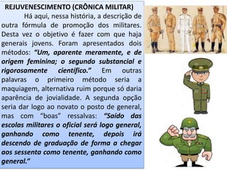 REJUVENESCIMENTO (CRÔNICA MILITAR)
Há aqui, nessa história, a descrição de
outra fórmula de promoção dos militares.
Desta vez o objetivo é fazer com que haja
generais jovens. Foram apresentados dois
métodos: “Um, aparente meramente, e de
origem feminina; o segundo substancial e
rigorosamente científico.” Em outras
palavras o primeiro método seria a
maquiagem, alternativa ruim porque só daria
aparência de jovialidade. A segunda opção
seria dar logo ao novato o posto de general,
mas com “boas” ressalvas: “Saído das
escolas militares o oficial será logo general,
ganhando como tenente, depois irá
descendo de graduação de forma a chegar
aos sessenta como tenente, ganhando como
general.”
 