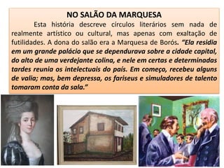 NO SALÃO DA MARQUESA
Esta história descreve círculos literários sem nada de
realmente artístico ou cultural, mas apenas com exaltação de
futilidades. A dona do salão era a Marquesa de Borós. “Ela residia
em um grande palácio que se dependurava sobre a cidade capital,
do alto de uma verdejante colina, e nele em certas e determinadas
tardes reunia os intelectuais do país. Em começo, recebeu alguns
de valia; mas, bem depressa, os fariseus e simuladores de talento
tomaram conta da sala.”
 