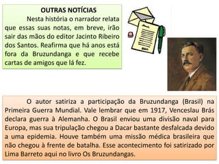 OUTRAS NOTÍCIAS
Nesta história o narrador relata
que essas suas notas, em breve, irão
sair das mãos do editor Jacinto Ribeiro
dos Santos. Reafirma que há anos está
fora da Bruzundanga e que recebe
cartas de amigos que lá fez.
O autor satiriza a participação da Bruzundanga (Brasil) na
Primeira Guerra Mundial. Vale lembrar que em 1917, Venceslau Brás
declara guerra à Alemanha. O Brasil enviou uma divisão naval para
Europa, mas sua tripulação chegou a Dacar bastante desfalcada devido
a uma epidemia. Houve também uma missão médica brasileira que
não chegou à frente de batalha. Esse acontecimento foi satirizado por
Lima Barreto aqui no livro Os Bruzundangas.
 