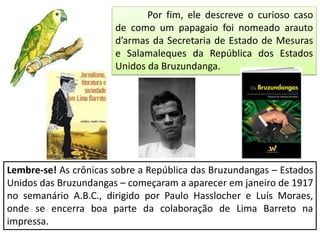 Por fim, ele descreve o curioso caso
de como um papagaio foi nomeado arauto
d’armas da Secretaria de Estado de Mesuras
e Salamaleques da República dos Estados
Unidos da Bruzundanga.
Lembre-se! As crônicas sobre a República das Bruzundangas – Estados
Unidos das Bruzundangas – começaram a aparecer em janeiro de 1917
no semanário A.B.C., dirigido por Paulo Hasslocher e Luís Moraes,
onde se encerra boa parte da colaboração de Lima Barreto na
impressa.
 