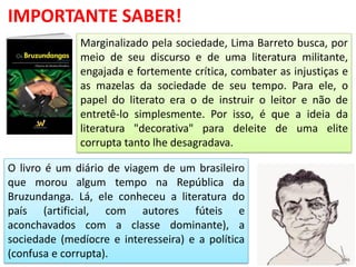 Marginalizado pela sociedade, Lima Barreto busca, por
meio de seu discurso e de uma literatura militante,
engajada e fortemente crítica, combater as injustiças e
as mazelas da sociedade de seu tempo. Para ele, o
papel do literato era o de instruir o leitor e não de
entretê-lo simplesmente. Por isso, é que a ideia da
literatura "decorativa" para deleite de uma elite
corrupta tanto lhe desagradava.
IMPORTANTE SABER!
O livro é um diário de viagem de um brasileiro
que morou algum tempo na República da
Bruzundanga. Lá, ele conheceu a literatura do
país (artificial, com autores fúteis e
aconchavados com a classe dominante), a
sociedade (medíocre e interesseira) e a política
(confusa e corrupta).
 