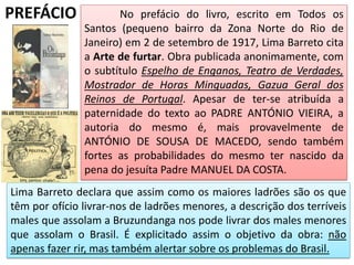 PREFÁCIO No prefácio do livro, escrito em Todos os
Santos (pequeno bairro da Zona Norte do Rio de
Janeiro) em 2 de setembro de 1917, Lima Barreto cita
a Arte de furtar. Obra publicada anonimamente, com
o subtítulo Espelho de Enganos, Teatro de Verdades,
Mostrador de Horas Minguadas, Gazua Geral dos
Reinos de Portugal. Apesar de ter-se atribuída a
paternidade do texto ao PADRE ANTÓNIO VIEIRA, a
autoria do mesmo é, mais provavelmente de
ANTÓNIO DE SOUSA DE MACEDO, sendo também
fortes as probabilidades do mesmo ter nascido da
pena do jesuíta Padre MANUEL DA COSTA.
Lima Barreto declara que assim como os maiores ladrões são os que
têm por ofício livrar-nos de ladrões menores, a descrição dos terríveis
males que assolam a Bruzundanga nos pode livrar dos males menores
que assolam o Brasil. É explicitado assim o objetivo da obra: não
apenas fazer rir, mas também alertar sobre os problemas do Brasil.
 