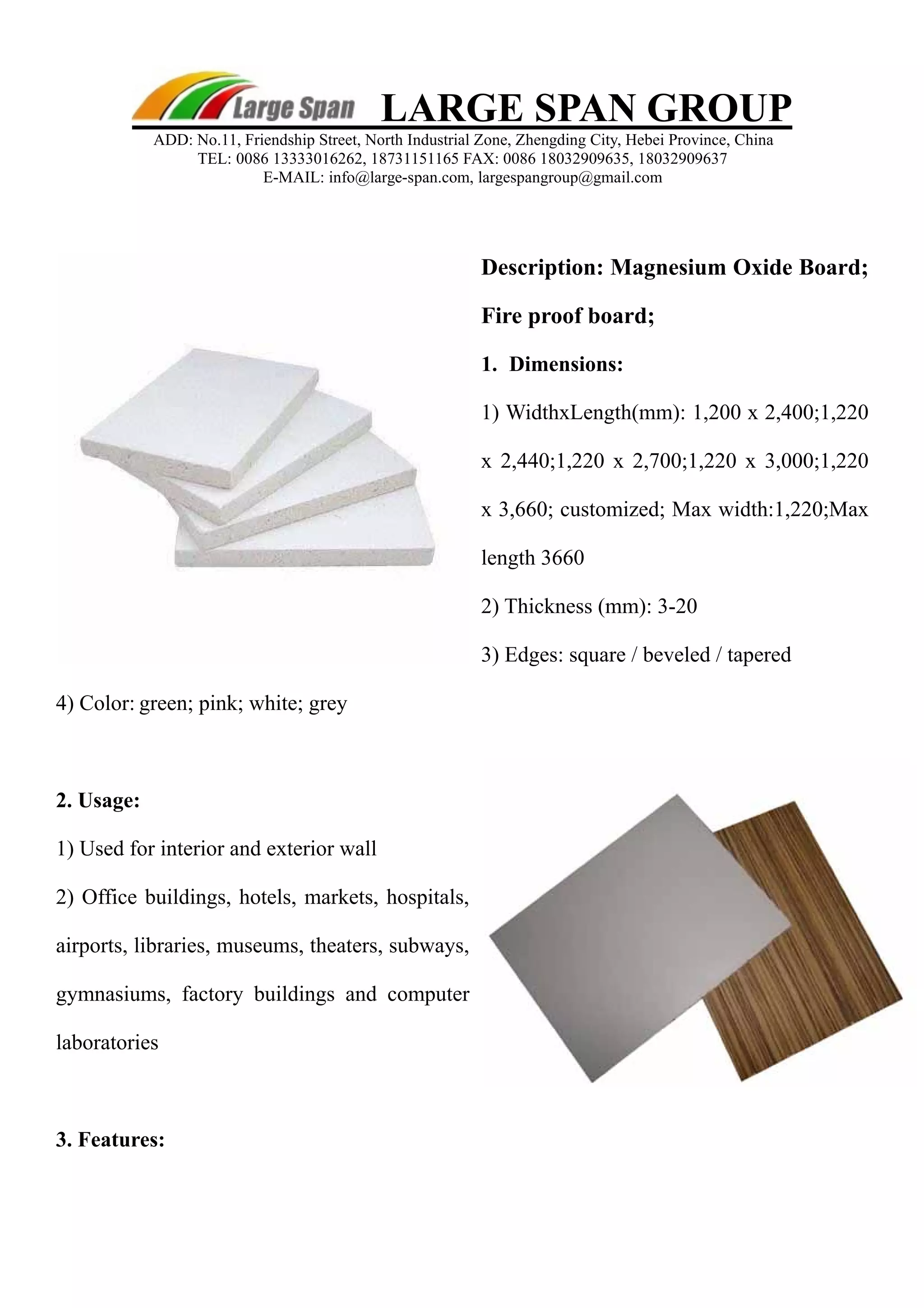 Description: Magnesium Oxide Board; 
Fire proof board; 
1. Dimensions: 
1) WidthxLength(mm): 1,200 x 2,400;1,220 
x 2,440;1,220 x 2,700;1,220 x 3,000;1,220 
x 3,660; customized; Max width:1,220;Max 
length 3660 
2) Thickness (mm): 3-20 
3) Edges: square / beveled / tapered 
4) Color: green; pink; white; grey 
2. Usage: 
1) Used for interior and exterior wall 
2) Office buildings, hotels, markets, hospitals, 
airports, libraries, museums, theaters, subways, 
gymnasiums, factory buildings and computer 
laboratories 
3. Features: 
LARGE SPAN GROUP 
ADD: No.11, Friendship Street, North Industrial Zone, Zhengding City, Hebei Province, China 
TEL: 0086 13333016262, 18731151165 FAX: 0086 18032909635, 18032909637 
E-MAIL: info@large-span.com, largespangroup@gmail.com 
 