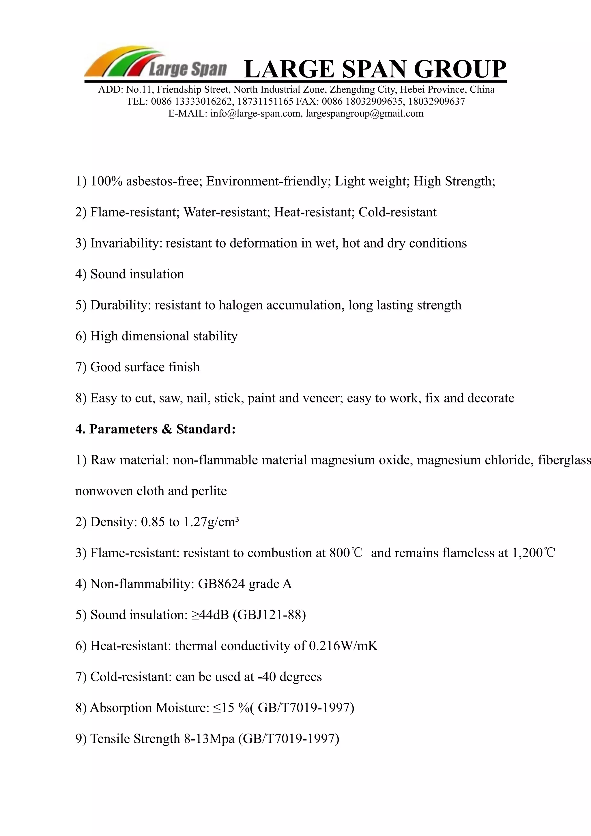 LARGE SPAN GROUP 
ADD: No.11, Friendship Street, North Industrial Zone, Zhengding City, Hebei Province, China 
TEL: 0086 13333016262, 18731151165 FAX: 0086 18032909635, 18032909637 
E-MAIL: info@large-span.com, largespangroup@gmail.com 
1) 100% asbestos-free; Environment-friendly; Light weight; High Strength; 
2) Flame-resistant; Water-resistant; Heat-resistant; Cold-resistant 
3) Invariability: 
resistant to deformation in wet, hot and dry conditions 
4) Sound insulation 
5) Durability: resistant to halogen accumulation, long lasting strength 
6) High dimensional stability 
7) Good surface finish 
8) Easy to cut, saw, nail, stick, paint and veneer; easy to work, fix and decorate 
4. Parameters & Standard: 
1) Raw material: non-flammable material magnesium oxide, magnesium chloride, fiberglass, 
nonwoven cloth and perlite 
2) Density: 0.85 to 1.27g/cm³ 
3) Flame-resistant: resistant to combustion at 800℃ and remains flameless at 1,200℃ 
4) Non-flammability: GB8624 grade A 
5) Sound insulation: ≥44dB (GBJ121-88) 
6) Heat-resistant: thermal conductivity of 0.216W/mK 
7) Cold-resistant: can be used at -40 degrees 
8) Absorption Moisture: ≤15 %( GB/T7019-1997) 
9) Tensile Strength 8-13Mpa (GB/T7019-1997) 
 