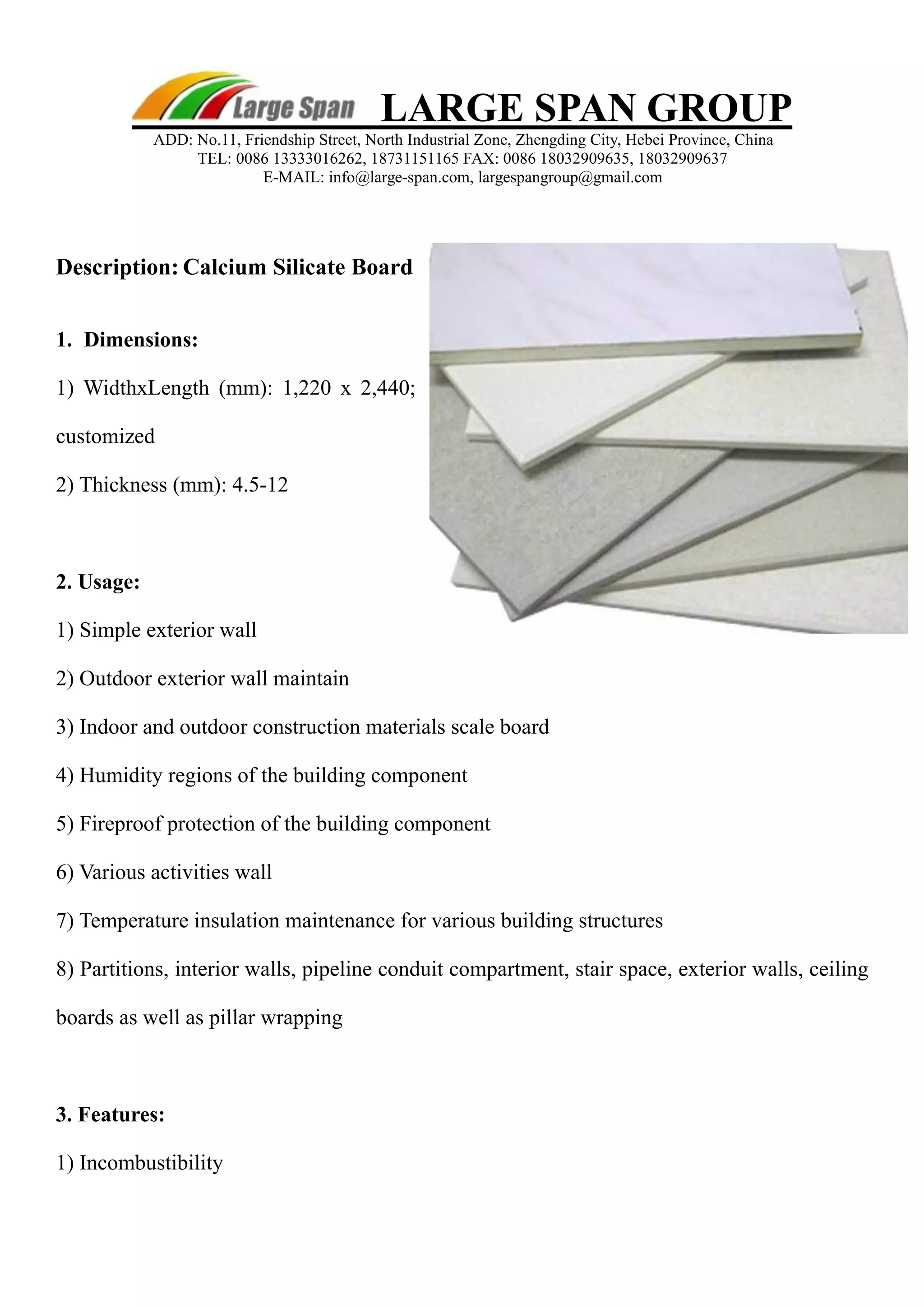 LARGE SPAN GROUP 
ADD: No.11, Friendship Street, North Industrial Zone, Zhengding City, Hebei Province, China 
TEL: 0086 13333016262, 18731151165 FAX: 0086 18032909635, 18032909637 
E-MAIL: info@large-span.com, largespangroup@gmail.com 
Description: Calcium Silicate Board 
1. Dimensions: 
1) WidthxLength (mm): 1,220 x 2,440; 
customized 
2) Thickness (mm): 4.5-12 
2. Usage: 
1) Simple exterior wall 
2) Outdoor exterior wall maintain 
3) Indoor and outdoor construction materials scale board 
4) Humidity regions of the building component 
5) Fireproof protection of the building component 
6) Various activities wall 
7) Temperature insulation maintenance for various building structures 
8) Partitions, interior walls, pipeline conduit compartment, stair space, exterior walls, ceiling 
boards as well as pillar wrapping 
3. Features: 
1) Incombustibility 
 