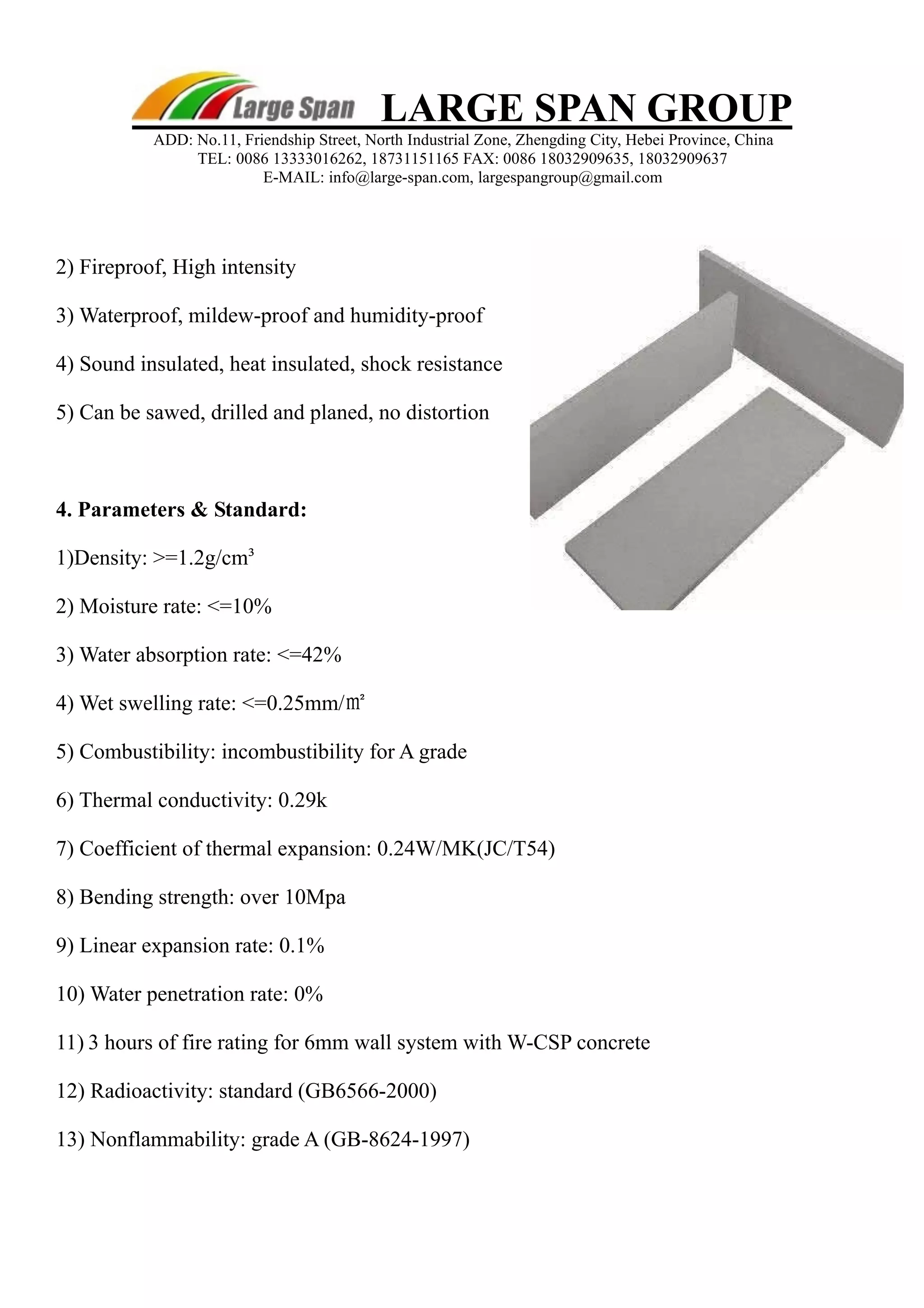 LARGE SPAN GROUP 
ADD: No.11, Friendship Street, North Industrial Zone, Zhengding City, Hebei Province, China 
TEL: 0086 13333016262, 18731151165 FAX: 0086 18032909635, 18032909637 
E-MAIL: info@large-span.com, largespangroup@gmail.com 
2) Fireproof, High intensity 
3) Waterproof, mildew-proof and humidity-proof 
4) Sound insulated, heat insulated, shock resistance 
5) Can be sawed, drilled and planed, no distortion 
4. Parameters & Standard: 
1)Density: >=1.2g/cm³ 
2) Moisture rate: <=10% 
3) Water absorption rate: <=42% 
4) Wet swelling rate: <=0.25mm/㎡ 
5) Combustibility: incombustibility for A grade 
6) Thermal conductivity: 0.29k 
7) Coefficient of thermal expansion: 0.24W/MK(JC/T54) 
8) Bending strength: over 10Mpa 
9) Linear expansion rate: 0.1% 
10) Water penetration rate: 0% 
11) 3 hours of fire rating for 6mm wall system with W-CSP concrete 
12) Radioactivity: standard (GB6566-2000) 
13) Nonflammability: grade A (GB-8624-1997) 
 