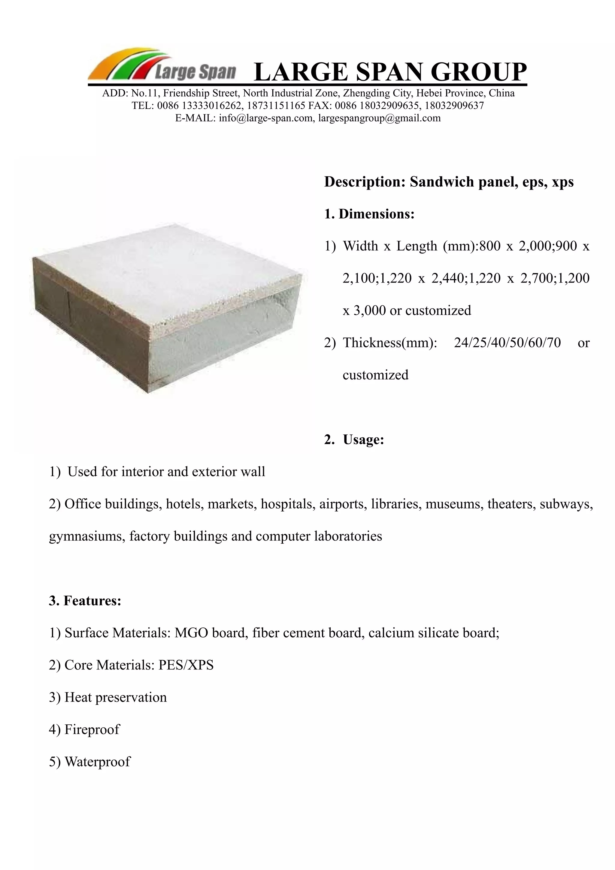 LARGE SPAN GROUP 
ADD: No.11, Friendship Street, North Industrial Zone, Zhengding City, Hebei Province, China 
TEL: 0086 13333016262, 18731151165 FAX: 0086 18032909635, 18032909637 
E-MAIL: info@large-span.com, largespangroup@gmail.com 
Description: Sandwich panel, eps, xp s 
1. Dimension s: 
1 ) Width x Length (mm):800 x 2,000;900 x 
2,100;1,220 x 2,440;1,220 x 2,700;1,200 
x 3,000 or customized 
2 ) Thickness(mm): 24/25/40/50/60/70 or 
customized 
2. Usage: 
1 ) Used for interior and exterior wall 
2) Office buildings, hotels, markets, hospitals, airports, libraries, museums, theaters, subways, 
gymnasiums, factory buildings and computer laboratories 
3. Features: 
1) Surface Materials: MGO board, fiber cement board, calcium silicate board; 
2) Core Materials: PES/XPS 
3) Heat preservation 
4) Fireproof 
5) Waterproof 
 