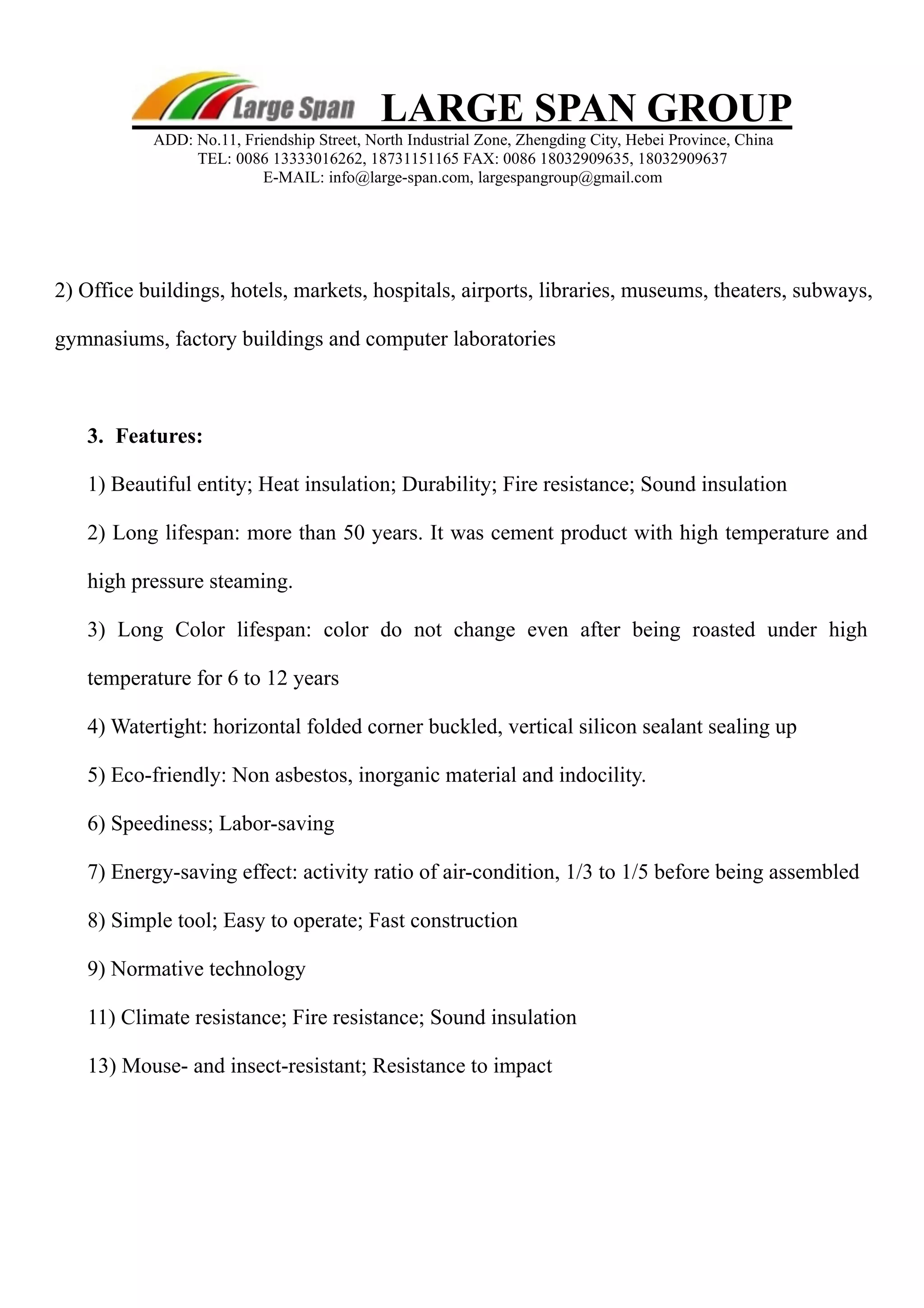 LARGE SPAN GROUP 
ADD: No.11, Friendship Street, North Industrial Zone, Zhengding City, Hebei Province, China 
TEL: 0086 13333016262, 18731151165 FAX: 0086 18032909635, 18032909637 
E-MAIL: info@large-span.com, largespangroup@gmail.com 
2) Office buildings, hotels, markets, hospitals, airports, libraries, museums, theaters, subways, 
gymnasiums, factory buildings and computer laboratories 
3. 
Features: 
1) Beautiful entity; Heat insulation; Durability; Fire resistance; Sound insulation 
2) Long lifespan: more than 50 years. It was cement product with high temperature and 
high pressure steaming. 
3) Long Color lifespan: color do not change even after being roasted under high 
temperature for 6 to 12 years 
4) Watertight: horizontal folded corner buckled, vertical silicon sealant sealing up 
5) Eco-friendly: Non asbestos, inorganic material and indocility. 
6) Speediness; Labor-saving 
7) Energy-saving effect: activity ratio of air-condition, 1/3 to 1/5 before being assembled 
8) Simple tool; Easy to operate; Fast construction 
9) Normative technology 
11) Climate resistance; Fire resistance; Sound insulation 
13) Mouse- and insect-resistant; Resistance to impact 
 