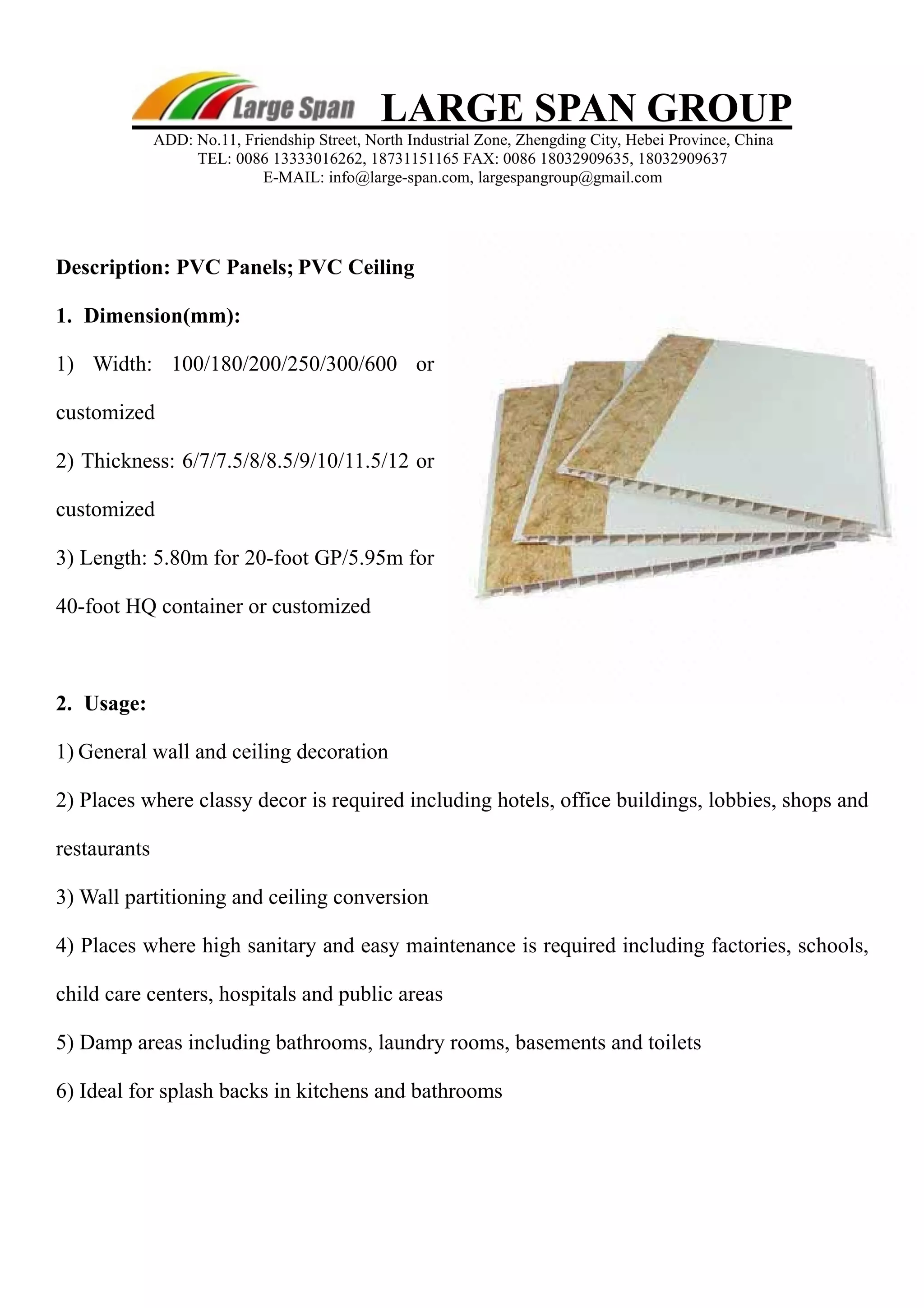LARGE SPAN GROUP 
ADD: No.11, Friendship Street, North Industrial Zone, Zhengding City, Hebei Province, China 
TEL: 0086 13333016262, 18731151165 FAX: 0086 18032909635, 18032909637 
E-MAIL: info@large-span.com, largespangroup@gmail.com 
Description: PVC Panels; PVC Ceiling 
1. Dimension(mm): 
1) Width: 100/180/200/250/300/600 or 
customized 
2) Thickness: 6/7/7.5/8/8.5/9/10/11.5/12 or 
customized 
3) Length: 5.80m for 20-foot GP/5.95m for 
40-foot HQ container or customized 
2. Usage: 
1) General wall and ceiling decoration 
2) Places where classy decor is required including hotels, office buildings, lobbies, shops and 
restaurants 
3) Wall partitioning and ceiling conversion 
4) Places where high sanitary and easy maintenance is required including factories, schools, 
child care centers, hospitals and public areas 
5) Damp areas including bathrooms, laundry rooms, basements and toilets 
6) Ideal for splash backs in kitchens and bathrooms 
 