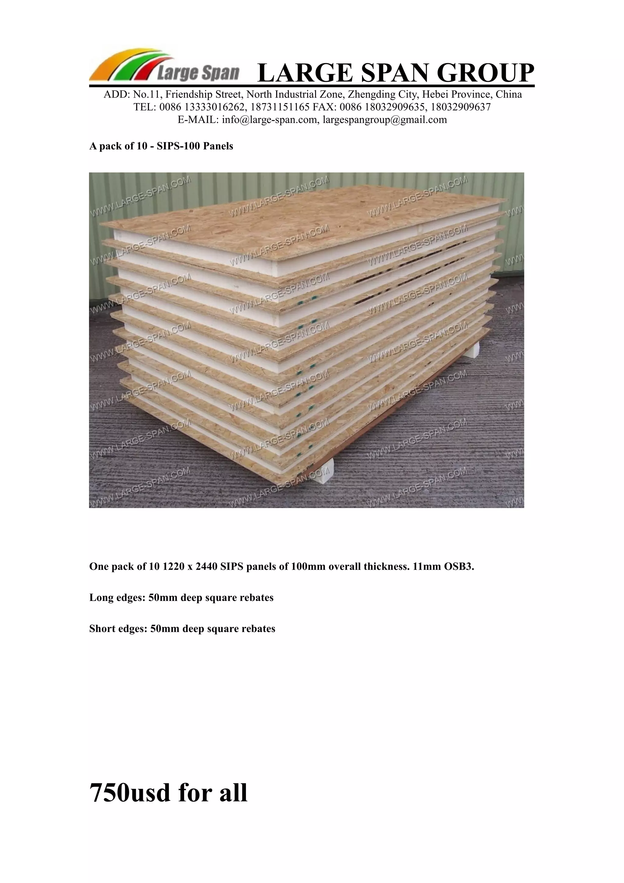 LARGE SPAN GROUP 
ADD: No.11, Friendship Street, North Industrial Zone, Zhengding City, Hebei Province, China 
TEL: 0086 13333016262, 18731151165 FAX: 0086 18032909635, 18032909637 
E-MAIL: info@large-span.com, largespangroup@gmail.com 
A pack of 10 - SIPS-100 Panels 
One pack of 10 1220 x 2440 SIPS panels of 100mm overall thickness. 11mm OSB3. 
Long edges: 50mm deep square rebates 
Short edges: 50mm deep square rebates 
750usd for all 
 