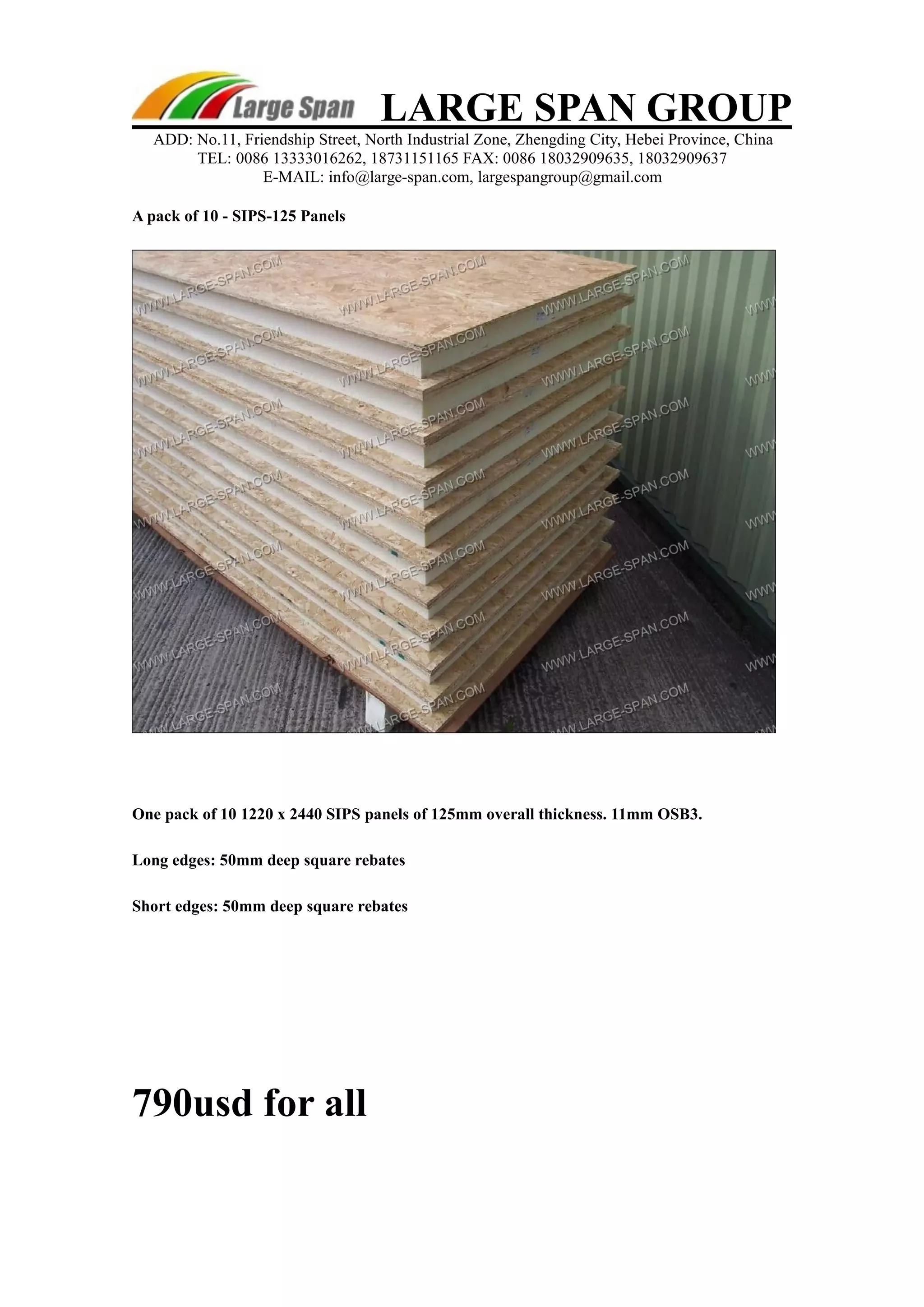 LARGE SPAN GROUP 
ADD: No.11, Friendship Street, North Industrial Zone, Zhengding City, Hebei Province, China 
TEL: 0086 13333016262, 18731151165 FAX: 0086 18032909635, 18032909637 
E-MAIL: info@large-span.com, largespangroup@gmail.com 
A pack of 10 - SIPS-125 Panels 
One pack of 10 1220 x 2440 SIPS panels of 125mm overall thickness. 11mm OSB3. 
Long edges: 50mm deep square rebates 
Short edges: 50mm deep square rebates 
790usd for all 
 