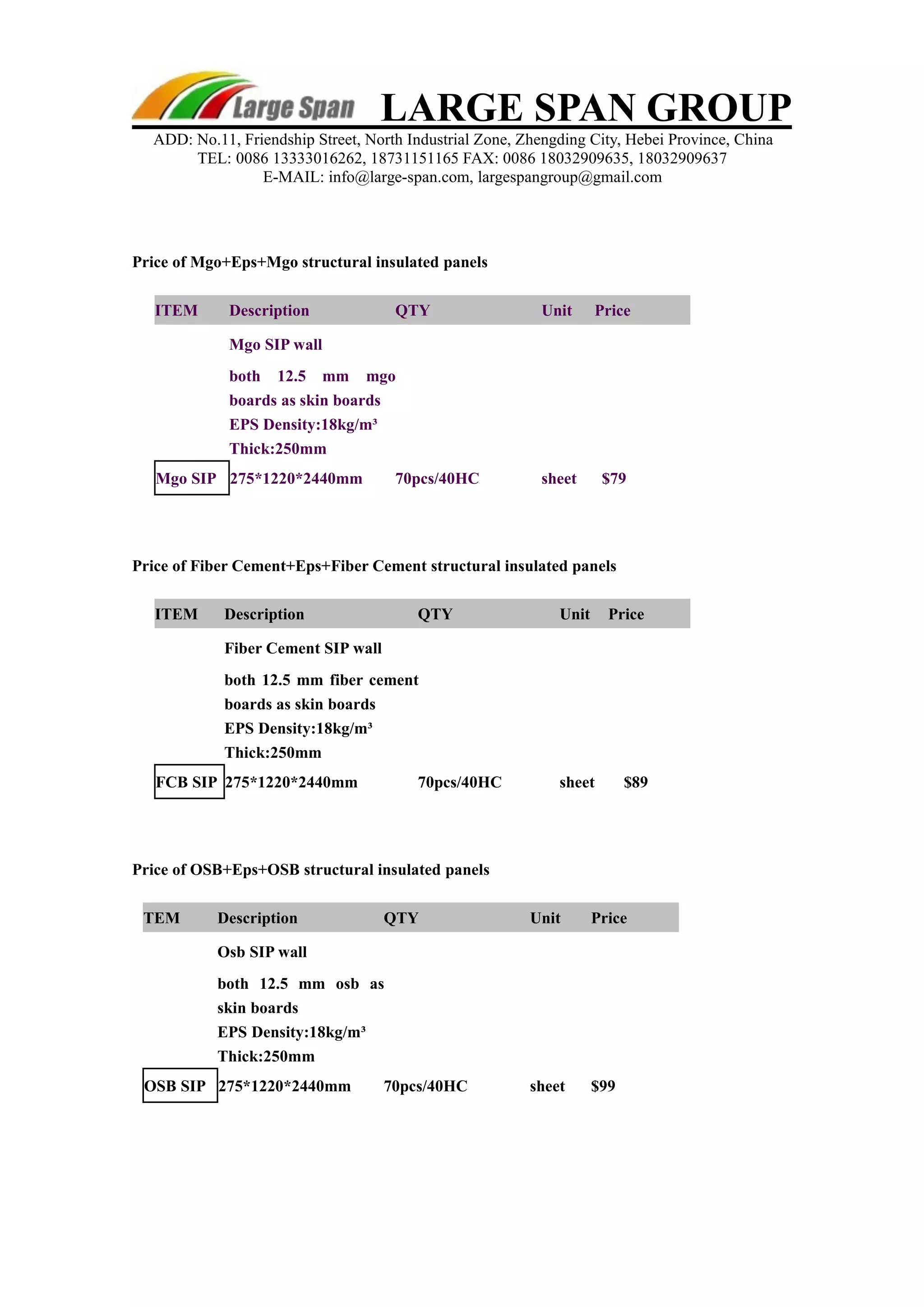 LARGE SPAN GROUP 
ADD: No.11, Friendship Street, North Industrial Zone, Zhengding City, Hebei Province, China 
TEL: 0086 13333016262, 18731151165 FAX: 0086 18032909635, 18032909637 
E-MAIL: info@large-span.com, largespangroup@gmail.com 
Price of Mgo+Eps+Mgo structural insulated panels 
ITEM Description QTY Unit Price 
Mgo SIP wall 
both 12.5 mm mgo 
boards as skin boards 
EPS Density:18kg/m³ 
Thick:250mm 
Mgo SIP 275*1220*2440mm 70pcs/40HC sheet $79 
Price of Fiber Cement+Eps+Fiber Cement structural insulated panels 
ITEM Description QTY Unit Price 
Fiber Cement SIP wall 
both 12.5 mm fiber cement 
boards as skin boards 
EPS Density:18kg/m³ 
Thick:250mm 
FCB SIP 275*1220*2440mm 70pcs/40HC sheet $89 
Price of OSB+Eps+OSB structural insulated panels 
TEM Description QTY Unit Price 
Osb SIP wall 
both 12.5 mm osb as 
skin boards 
EPS Density:18kg/m³ 
Thick:250mm 
OSB SIP 275*1220*2440mm 70pcs/40HC sheet $99 
 