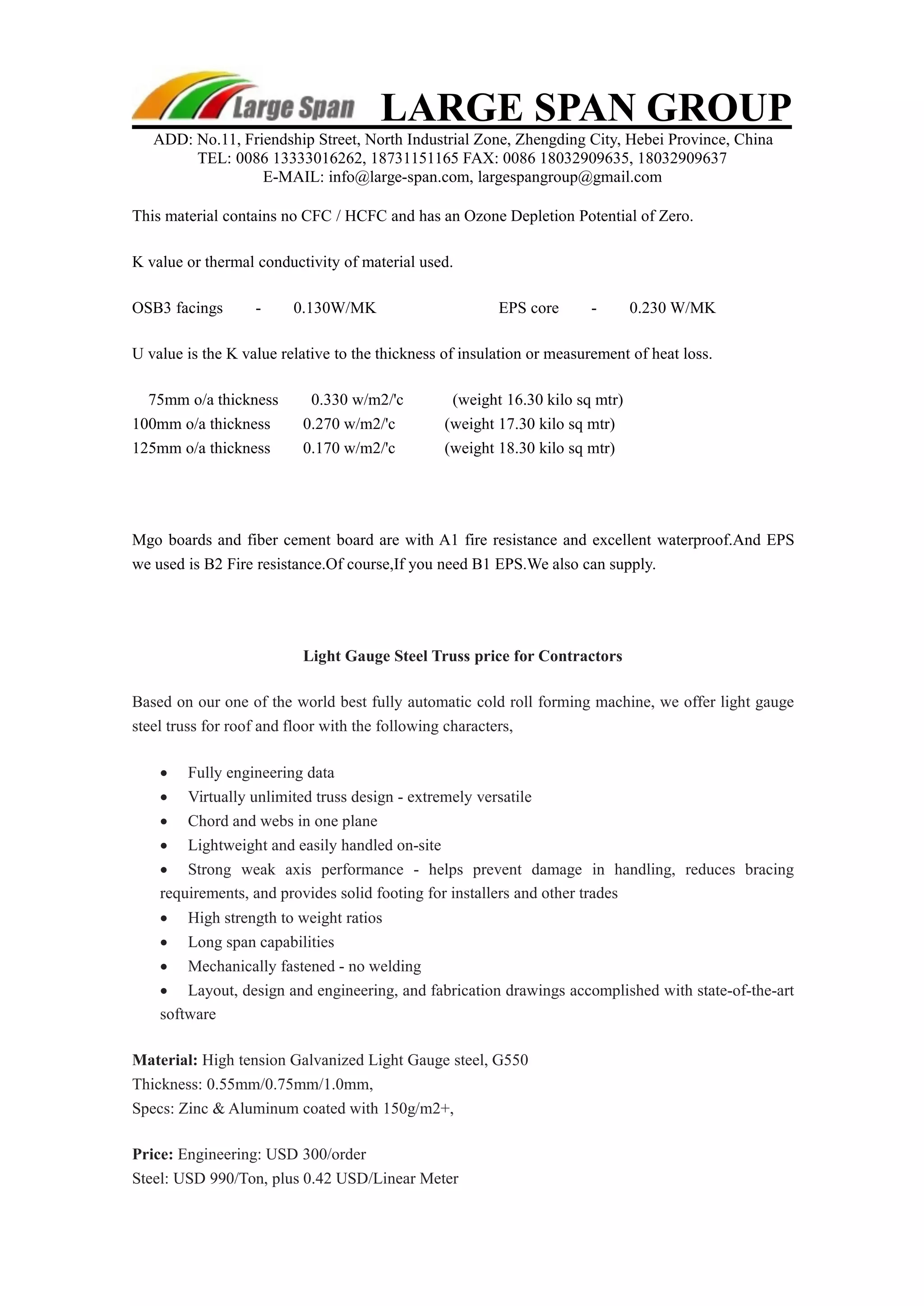 LARGE SPAN GROUP 
ADD: No.11, Friendship Street, North Industrial Zone, Zhengding City, Hebei Province, China 
TEL: 0086 13333016262, 18731151165 FAX: 0086 18032909635, 18032909637 
E-MAIL: info@large-span.com, largespangroup@gmail.com 
This material contains no CFC / HCFC and has an Ozone Depletion Potential of Zero. 
K value or thermal conductivity of material used. 
OSB3 facings - 0.130W/MK EPS core - 0.230 W/MK 
U value is the K value relative to the thickness of insulation or measurement of heat loss. 
75mm o/a thickness 0.330 w/m2/'c (weight 16.30 kilo sq mtr) 
100mm o/a thickness 0.270 w/m2/'c (weight 17.30 kilo sq mtr) 
125mm o/a thickness 0.170 w/m2/'c (weight 18.30 kilo sq mtr) 
Mgo boards and fiber cement board are with A1 fire resistance and excellent waterproof.And EPS 
we used is B2 Fire resistance.Of course,If you need B1 EPS.We also can supply. 
Light Gauge Steel Truss price for Contractors 
Based on our one of the world best fully automatic cold roll forming machine, we offer light gauge 
steel truss for roof and floor with the following characters, 
 Fully engineering data 
 Virtually unlimited truss design - extremely versatile 
 Chord and webs in one plane 
 Lightweight and easily handled on-site 
 Strong weak axis performance - helps prevent damage in handling, reduces bracing 
requirements, and provides solid footing for installers and other trades 
 High strength to weight ratios 
 Long span capabilities 
 Mechanically fastened - no welding 
 Layout, design and engineering, and fabrication drawings accomplished with state-of-the-art 
software 
Material: High tension Galvanized Light Gauge steel, G550 
Thickness: 0.55mm/0.75mm/1.0mm, 
Specs: Zinc & Aluminum coated with 150g/m2+, 
Price: Engineering: USD 300/order 
Steel: USD 990/Ton, plus 0.42 USD/Linear Meter 
 