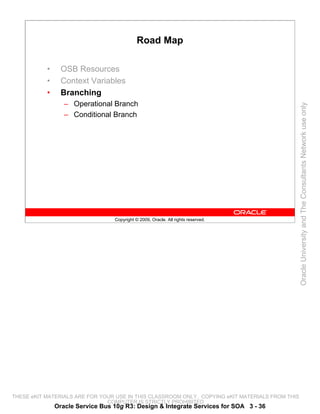 Road Map

           •     OSB Resources
           •     Context Variables
           •     Branching
                  – Operational Branch




                                                                                                 Oracle University and The Consultants Network use only
                  – Conditional Branch




                                  Copyright © 2009, Oracle. All rights reserved.




THESE eKIT MATERIALS ARE FOR YOUR USE IN THIS CLASSROOM ONLY. COPYING eKIT MATERIALS FROM THIS
                               COMPUTER IS STRICTLY PROHIBITED
               Oracle Service Bus 10g R3: Design & Integrate Services for SOA 3 - 36
 