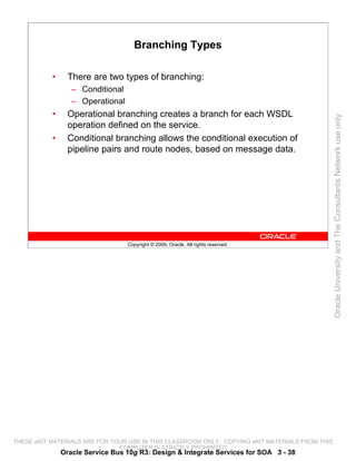 Branching Types

           •     There are two types of branching:
                  – Conditional
                  – Operational
           •     Operational branching creates a branch for each WSDL




                                                                                                 Oracle University and The Consultants Network use only
                 operation defined on the service.
           •     Conditional branching allows the conditional execution of
                 pipeline pairs and route nodes, based on message data.




                                  Copyright © 2009, Oracle. All rights reserved.




THESE eKIT MATERIALS ARE FOR YOUR USE IN THIS CLASSROOM ONLY. COPYING eKIT MATERIALS FROM THIS
                               COMPUTER IS STRICTLY PROHIBITED
               Oracle Service Bus 10g R3: Design & Integrate Services for SOA 3 - 38
 
