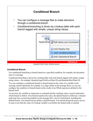 Conditional Branch

           •     You can configure a message flow to make decisions
                 through a conditional branch.
           •     Conditional branching is driven by a lookup table with each
                 branch tagged with simple, unique string values.




                                                                                                         Oracle University and The Consultants Network use only
                                    Copyright © 2009, Oracle. All rights reserved.



    Conditional Branch
     Use conditional branching to branch based on a specified condition, for example, the document
     type of a message.
     Conditional branching is driven by a lookup table with each branch tagged with simple, unique
     string values—for example, QuantityEqualToOrLessThan150 and QuantityMoreThan150.
     You can configure a conditional branch to branch based on the value of a variable in the
     message context (declared, for example, in a stage earlier in the message flow), or you can
     configure the condition to branch based on the results of an XPath expression defined in the
     branch itself.
     At run time, the variable or expression is evaluated and the resulting value is used to determine
     which branch to follow. If no branch matches the value, the default branch is followed. A branch
     node may have several descendants in the message flow: one for each branch, including the
     default branch. You should always define a default branch. You should design the proxy service
     in such a way that the value of a lookup variable is set before the branch node is reached.




THESE eKIT MATERIALS ARE FOR YOUR USE IN THIS CLASSROOM ONLY. COPYING eKIT MATERIALS FROM THIS
                               COMPUTER IS STRICTLY PROHIBITED
               Oracle Service Bus 10g R3: Design & Integrate Services for SOA 3 - 39
 
