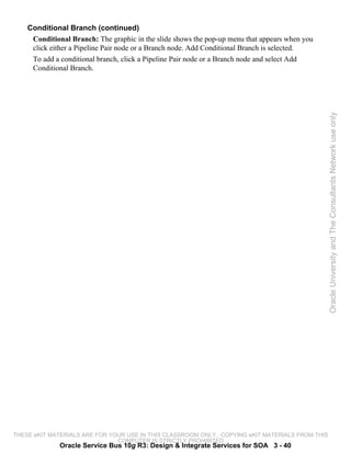 Conditional Branch (continued)
     Conditional Branch: The graphic in the slide shows the pop-up menu that appears when you
     click either a Pipeline Pair node or a Branch node. Add Conditional Branch is selected.
     To add a conditional branch, click a Pipeline Pair node or a Branch node and select Add
     Conditional Branch.




                                                                                                 Oracle University and The Consultants Network use only




THESE eKIT MATERIALS ARE FOR YOUR USE IN THIS CLASSROOM ONLY. COPYING eKIT MATERIALS FROM THIS
                               COMPUTER IS STRICTLY PROHIBITED
              Oracle Service Bus 10g R3: Design & Integrate Services for SOA 3 - 40
 