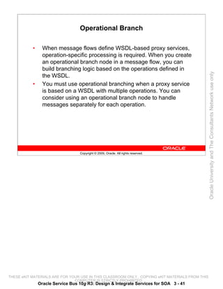 Operational Branch

           •     When message flows define WSDL-based proxy services,
                 operation-specific processing is required. When you create
                 an operational branch node in a message flow, you can
                 build branching logic based on the operations defined in




                                                                                                 Oracle University and The Consultants Network use only
                 the WSDL.
           •     You must use operational branching when a proxy service
                 is based on a WSDL with multiple operations. You can
                 consider using an operational branch node to handle
                 messages separately for each operation.




                                  Copyright © 2009, Oracle. All rights reserved.




THESE eKIT MATERIALS ARE FOR YOUR USE IN THIS CLASSROOM ONLY. COPYING eKIT MATERIALS FROM THIS
                               COMPUTER IS STRICTLY PROHIBITED
               Oracle Service Bus 10g R3: Design & Integrate Services for SOA 3 - 41
 