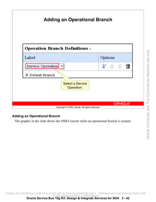 Adding an Operational Branch




                                                                                                 Oracle University and The Consultants Network use only
                                           Select a Service
                                             Operation.




                                    Copyright © 2009, Oracle. All rights reserved.



    Adding an Operational Branch
     The graphic in the slide shows the OSB Console while an operational branch is created.




THESE eKIT MATERIALS ARE FOR YOUR USE IN THIS CLASSROOM ONLY. COPYING eKIT MATERIALS FROM THIS
                               COMPUTER IS STRICTLY PROHIBITED
              Oracle Service Bus 10g R3: Design & Integrate Services for SOA 3 - 42
 