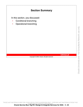 Section Summary

          In this section, you discussed:
           • Conditional branching
           • Operational branching




                                                                                                 Oracle University and The Consultants Network use only
                                 Copyright © 2009, Oracle. All rights reserved.




THESE eKIT MATERIALS ARE FOR YOUR USE IN THIS CLASSROOM ONLY. COPYING eKIT MATERIALS FROM THIS
                               COMPUTER IS STRICTLY PROHIBITED
             Oracle Service Bus 10g R3: Design & Integrate Services for SOA 3 - 43
 