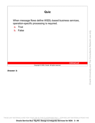 Quiz

          When message flows define WSDL-based business services,
          operation-specific processing is required.
           a. True
           b. False




                                                                                                 Oracle University and The Consultants Network use only
                                 Copyright © 2009, Oracle. All rights reserved.



    Answer: b




THESE eKIT MATERIALS ARE FOR YOUR USE IN THIS CLASSROOM ONLY. COPYING eKIT MATERIALS FROM THIS
                               COMPUTER IS STRICTLY PROHIBITED
             Oracle Service Bus 10g R3: Design & Integrate Services for SOA 3 - 44
 