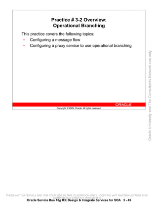 Practice # 3-2 Overview:
                               Operational Branching
          This practice covers the following topics:
           • Configuring a message flow
           • Configuring a proxy service to use operational branching




                                                                                                 Oracle University and The Consultants Network use only
                                 Copyright © 2009, Oracle. All rights reserved.




THESE eKIT MATERIALS ARE FOR YOUR USE IN THIS CLASSROOM ONLY. COPYING eKIT MATERIALS FROM THIS
                               COMPUTER IS STRICTLY PROHIBITED
             Oracle Service Bus 10g R3: Design & Integrate Services for SOA 3 - 45
 