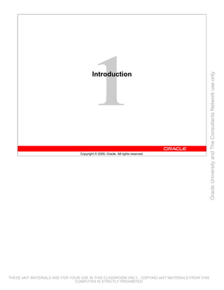 Introduction




                                                                                                 Oracle University and The Consultants Network use only
                                 Copyright © 2009, Oracle. All rights reserved.




THESE eKIT MATERIALS ARE FOR YOUR USE IN THIS CLASSROOM ONLY. COPYING eKIT MATERIALS FROM THIS
                               COMPUTER IS STRICTLY PROHIBITED
 