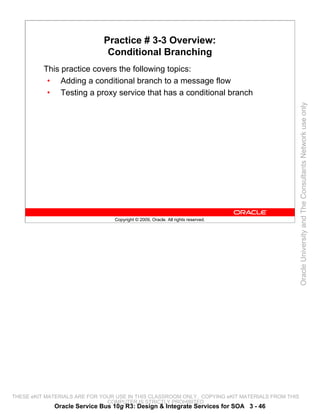 Practice # 3-3 Overview:
                               Conditional Branching
          This practice covers the following topics:
           • Adding a conditional branch to a message flow
           • Testing a proxy service that has a conditional branch




                                                                                                 Oracle University and The Consultants Network use only
                                 Copyright © 2009, Oracle. All rights reserved.




THESE eKIT MATERIALS ARE FOR YOUR USE IN THIS CLASSROOM ONLY. COPYING eKIT MATERIALS FROM THIS
                               COMPUTER IS STRICTLY PROHIBITED
             Oracle Service Bus 10g R3: Design & Integrate Services for SOA 3 - 46
 