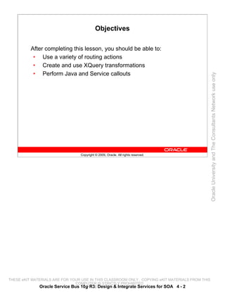 Objectives

          After completing this lesson, you should be able to:
           • Use a variety of routing actions
           • Create and use XQuery transformations
           • Perform Java and Service callouts




                                                                                                 Oracle University and The Consultants Network use only
                                 Copyright © 2009, Oracle. All rights reserved.




THESE eKIT MATERIALS ARE FOR YOUR USE IN THIS CLASSROOM ONLY. COPYING eKIT MATERIALS FROM THIS
                               COMPUTER IS STRICTLY PROHIBITED
              Oracle Service Bus 10g R3: Design & Integrate Services for SOA 4 - 2
 