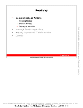 Road Map

           •    Communications Actions
                 – Routing Nodes
                 – Publish Nodes
                 – Transport Headers




                                                                                                 Oracle University and The Consultants Network use only
           •    Message Processing Actions
           •    XQuery Mapper and Transformations
           •    Callouts




                                  Copyright © 2009, Oracle. All rights reserved.




THESE eKIT MATERIALS ARE FOR YOUR USE IN THIS CLASSROOM ONLY. COPYING eKIT MATERIALS FROM THIS
                               COMPUTER IS STRICTLY PROHIBITED
               Oracle Service Bus 10g R3: Design & Integrate Services for SOA 4 - 3
 
