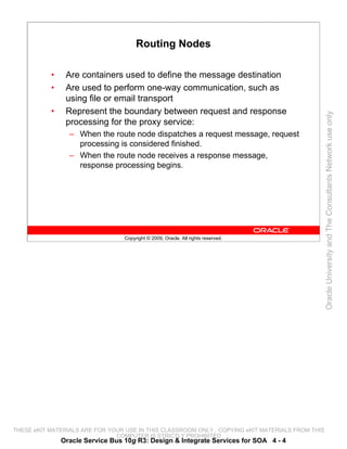 Routing Nodes

           •    Are containers used to define the message destination
           •    Are used to perform one-way communication, such as
                using file or email transport
           •    Represent the boundary between request and response




                                                                                                 Oracle University and The Consultants Network use only
                processing for the proxy service:
                 – When the route node dispatches a request message, request
                   processing is considered finished.
                 – When the route node receives a response message,
                   response processing begins.




                                  Copyright © 2009, Oracle. All rights reserved.




THESE eKIT MATERIALS ARE FOR YOUR USE IN THIS CLASSROOM ONLY. COPYING eKIT MATERIALS FROM THIS
                               COMPUTER IS STRICTLY PROHIBITED
               Oracle Service Bus 10g R3: Design & Integrate Services for SOA 4 - 4
 
