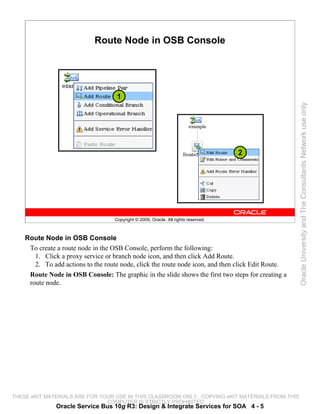 Route Node in OSB Console




                                    1




                                                                                                    Oracle University and The Consultants Network use only
                                                                                    2




                                   Copyright © 2009, Oracle. All rights reserved.



    Route Node in OSB Console
     To create a route node in the OSB Console, perform the following:
       1. Click a proxy service or branch node icon, and then click Add Route.
       2. To add actions to the route node, click the route node icon, and then click Edit Route.
     Route Node in OSB Console: The graphic in the slide shows the first two steps for creating a
     route node.




THESE eKIT MATERIALS ARE FOR YOUR USE IN THIS CLASSROOM ONLY. COPYING eKIT MATERIALS FROM THIS
                               COMPUTER IS STRICTLY PROHIBITED
               Oracle Service Bus 10g R3: Design & Integrate Services for SOA 4 - 5
 
