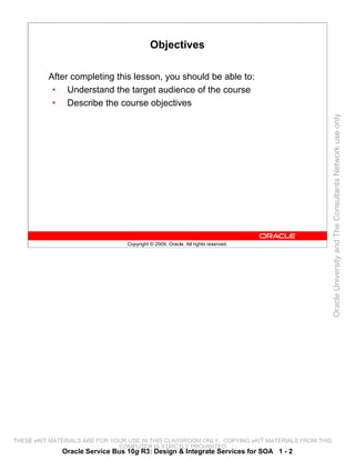 Objectives

          After completing this lesson, you should be able to:
           • Understand the target audience of the course
           • Describe the course objectives




                                                                                                 Oracle University and The Consultants Network use only
                                 Copyright © 2009, Oracle. All rights reserved.




THESE eKIT MATERIALS ARE FOR YOUR USE IN THIS CLASSROOM ONLY. COPYING eKIT MATERIALS FROM THIS
                               COMPUTER IS STRICTLY PROHIBITED
              Oracle Service Bus 10g R3: Design & Integrate Services for SOA 1 - 2
 