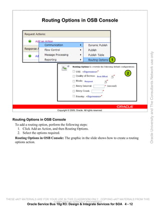 Routing Options in OSB Console




                                                                                                 Oracle University and The Consultants Network use only
                                                                                   1


                                                                                       2




                                  Copyright © 2009, Oracle. All rights reserved.



    Routing Options in OSB Console
     To add a routing option, perform the following steps:
      1. Click Add an Action, and then Routing Options.
      2. Select the options required.
     Routing Options in OSB Console: The graphic in the slide shows how to create a routing
     options action.




THESE eKIT MATERIALS ARE FOR YOUR USE IN THIS CLASSROOM ONLY. COPYING eKIT MATERIALS FROM THIS
                               COMPUTER IS STRICTLY PROHIBITED
              Oracle Service Bus 10g R3: Design & Integrate Services for SOA 4 - 12
 