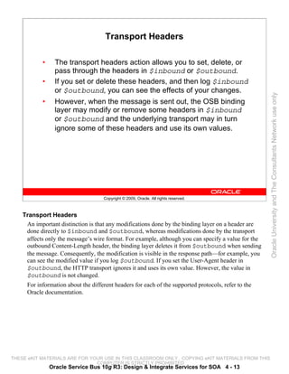 Transport Headers

           •     The transport headers action allows you to set, delete, or
                 pass through the headers in $inbound or $outbound.
           •     If you set or delete these headers, and then log $inbound
                 or $outbound, you can see the effects of your changes.




                                                                                                     Oracle University and The Consultants Network use only
           •     However, when the message is sent out, the OSB binding
                 layer may modify or remove some headers in $inbound
                 or $outbound and the underlying transport may in turn
                 ignore some of these headers and use its own values.




                                    Copyright © 2009, Oracle. All rights reserved.



    Transport Headers
     An important distinction is that any modifications done by the binding layer on a header are
     done directly to $inbound and $outbound, whereas modifications done by the transport
     affects only the message’s wire format. For example, although you can specify a value for the
     outbound Content-Length header, the binding layer deletes it from $outbound when sending
     the message. Consequently, the modification is visible in the response path—for example, you
     can see the modified value if you log $outbound. If you set the User-Agent header in
     $outbound, the HTTP transport ignores it and uses its own value. However, the value in
     $outbound is not changed.
     For information about the different headers for each of the supported protocols, refer to the
     Oracle documentation.




THESE eKIT MATERIALS ARE FOR YOUR USE IN THIS CLASSROOM ONLY. COPYING eKIT MATERIALS FROM THIS
                               COMPUTER IS STRICTLY PROHIBITED
               Oracle Service Bus 10g R3: Design & Integrate Services for SOA 4 - 13
 