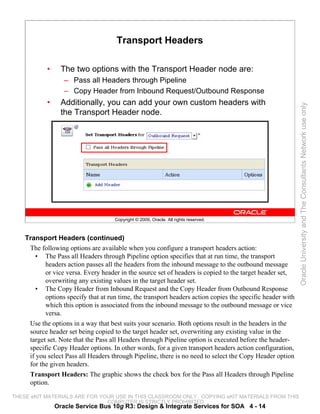 Transport Headers

            •     The two options with the Transport Header node are:
                   – Pass all Headers through Pipeline
                   – Copy Header from Inbound Request/Outbound Response
            •     Additionally, you can add your own custom headers with




                                                                                                            Oracle University and The Consultants Network use only
                  the Transport Header node.




                                     Copyright © 2009, Oracle. All rights reserved.



    Transport Headers (continued)
     The following options are available when you configure a transport headers action:
        • The Pass all Headers through Pipeline option specifies that at run time, the transport
           headers action passes all the headers from the inbound message to the outbound message
           or vice versa. Every header in the source set of headers is copied to the target header set,
           overwriting any existing values in the target header set.
        • The Copy Header from Inbound Request and the Copy Header from Outbound Response
           options specify that at run time, the transport headers action copies the specific header with
           which this option is associated from the inbound message to the outbound message or vice
           versa.
     Use the options in a way that best suits your scenario. Both options result in the headers in the
     source header set being copied to the target header set, overwriting any existing value in the
     target set. Note that the Pass all Headers through Pipeline option is executed before the header-
     specific Copy Header options. In other words, for a given transport headers action configuration,
     if you select Pass all Headers through Pipeline, there is no need to select the Copy Header option
     for the given headers.
     Transport Headers: The graphic shows the check box for the Pass all Headers through Pipeline
     option.

THESE eKIT MATERIALS ARE FOR YOUR USE IN THIS CLASSROOM ONLY. COPYING eKIT MATERIALS FROM THIS
                               COMPUTER IS STRICTLY PROHIBITED
                Oracle Service Bus 10g R3: Design & Integrate Services for SOA 4 - 14
 