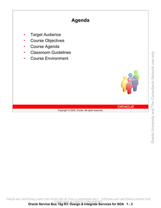 Agenda

           •    Target Audience
           •    Course Objectives
           •    Course Agenda
           •    Classroom Guidelines




                                                                                                 Oracle University and The Consultants Network use only
           •    Course Environment




                                  Copyright © 2009, Oracle. All rights reserved.




THESE eKIT MATERIALS ARE FOR YOUR USE IN THIS CLASSROOM ONLY. COPYING eKIT MATERIALS FROM THIS
                               COMPUTER IS STRICTLY PROHIBITED
               Oracle Service Bus 10g R3: Design & Integrate Services for SOA 1 - 3
 