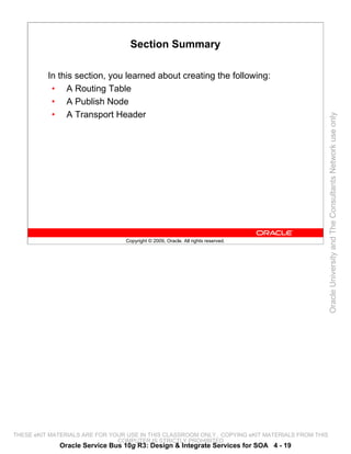 Section Summary

          In this section, you learned about creating the following:
           • A Routing Table
           • A Publish Node
           • A Transport Header




                                                                                                 Oracle University and The Consultants Network use only
                                 Copyright © 2009, Oracle. All rights reserved.




THESE eKIT MATERIALS ARE FOR YOUR USE IN THIS CLASSROOM ONLY. COPYING eKIT MATERIALS FROM THIS
                               COMPUTER IS STRICTLY PROHIBITED
             Oracle Service Bus 10g R3: Design & Integrate Services for SOA 4 - 19
 