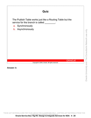 Quiz

          The Publish Table works just like a Routing Table but the
          service for the branch is called ________.
           a. Synchronously
           b. Asynchronously




                                                                                                 Oracle University and The Consultants Network use only
                                 Copyright © 2009, Oracle. All rights reserved.



    Answer: b




THESE eKIT MATERIALS ARE FOR YOUR USE IN THIS CLASSROOM ONLY. COPYING eKIT MATERIALS FROM THIS
                               COMPUTER IS STRICTLY PROHIBITED
             Oracle Service Bus 10g R3: Design & Integrate Services for SOA 4 - 20
 