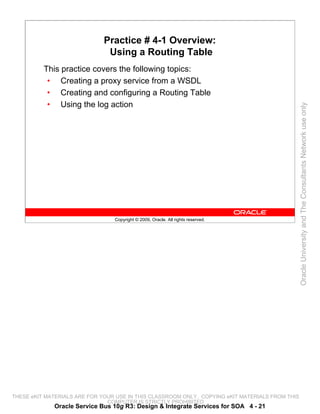 Practice # 4-1 Overview:
                               Using a Routing Table
          This practice covers the following topics:
           • Creating a proxy service from a WSDL
           • Creating and configuring a Routing Table
           • Using the log action




                                                                                                 Oracle University and The Consultants Network use only
                                 Copyright © 2009, Oracle. All rights reserved.




THESE eKIT MATERIALS ARE FOR YOUR USE IN THIS CLASSROOM ONLY. COPYING eKIT MATERIALS FROM THIS
                               COMPUTER IS STRICTLY PROHIBITED
             Oracle Service Bus 10g R3: Design & Integrate Services for SOA 4 - 21
 