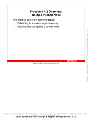 Practice # 4-2 Overview:
                               Using a Publish Node
          This practice covers the following topics:
           • Publishing to a service asynchronously
           • Creating and configuring a publish node




                                                                                                 Oracle University and The Consultants Network use only
                                 Copyright © 2009, Oracle. All rights reserved.




THESE eKIT MATERIALS ARE FOR YOUR USE IN THIS CLASSROOM ONLY. COPYING eKIT MATERIALS FROM THIS
                               COMPUTER IS STRICTLY PROHIBITED
             Oracle Service Bus 10g R3: Design & Integrate Services for SOA 4 - 22
 
