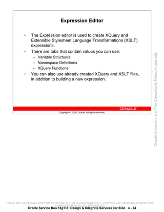 Expression Editor

           •     The Expression editor is used to create XQuery and
                 Extensible Stylesheet Language Transformations (XSLT)
                 expressions.
           •     There are tabs that contain values you can use:




                                                                                                 Oracle University and The Consultants Network use only
                  – Variable Structures
                  – Namespace Definitions
                  – XQuery Functions
           •     You can also use already created XQuery and XSLT files,
                 in addition to building a new expression.




                                  Copyright © 2009, Oracle. All rights reserved.




THESE eKIT MATERIALS ARE FOR YOUR USE IN THIS CLASSROOM ONLY. COPYING eKIT MATERIALS FROM THIS
                               COMPUTER IS STRICTLY PROHIBITED
               Oracle Service Bus 10g R3: Design & Integrate Services for SOA 4 - 24
 