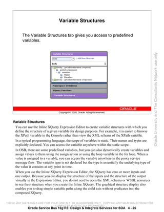 Variable Structures

          The Variable Structures tab gives you access to predefined
          variables.




                                                                                                          Oracle University and The Consultants Network use only
                                     Copyright © 2009, Oracle. All rights reserved.



    Variable Structures
     You can use the Inline XQuery Expression Editor to create variable structures with which you
     define the structure of a given variable for design purposes. For example, it is easier to browse
     the XPath variable in the Console rather than view the XML schema of the XPath variable.
     In a typical programming language, the scope of variables is static. Their names and types are
     explicitly declared. You can access the variable anywhere within the static scope.
     In OSB, there are some predefined variables, but you can also dynamically create variables and
     assign values to them using the assign action or using the loop variable in the for loop. When a
     value is assigned to a variable, you can access the variable anywhere in the proxy service
     message flow. The variable type is not declared but the type is essentially the underlying type of
     the value it contains at any point in time.
     When you use the Inline XQuery Expression Editor, the XQuery has zero or more inputs and
     one output. Because you can display the structure of the inputs and the structure of the output
     visually in the Expression Editor, you do not need to open the XML schema or WSDL resources
     to see their structure when you create the Inline XQuery. The graphical structure display also
     enables you to drag simple variable paths along the child axis without predicates into the
     composed XQuery.

THESE eKIT MATERIALS ARE FOR YOUR USE IN THIS CLASSROOM ONLY. COPYING eKIT MATERIALS FROM THIS
                               COMPUTER IS STRICTLY PROHIBITED
              Oracle Service Bus 10g R3: Design & Integrate Services for SOA 4 - 25
 
