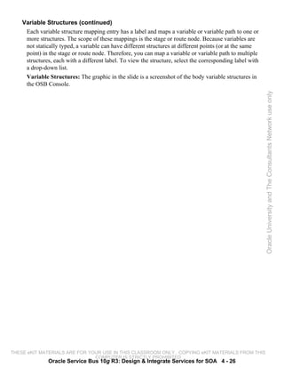 Variable Structures (continued)
     Each variable structure mapping entry has a label and maps a variable or variable path to one or
     more structures. The scope of these mappings is the stage or route node. Because variables are
     not statically typed, a variable can have different structures at different points (or at the same
     point) in the stage or route node. Therefore, you can map a variable or variable path to multiple
     structures, each with a different label. To view the structure, select the corresponding label with
     a drop-down list.
     Variable Structures: The graphic in the slide is a screenshot of the body variable structures in
     the OSB Console.




                                                                                                           Oracle University and The Consultants Network use only




THESE eKIT MATERIALS ARE FOR YOUR USE IN THIS CLASSROOM ONLY. COPYING eKIT MATERIALS FROM THIS
                               COMPUTER IS STRICTLY PROHIBITED
               Oracle Service Bus 10g R3: Design & Integrate Services for SOA 4 - 26
 