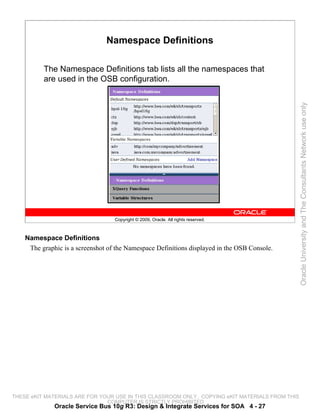 Namespace Definitions

          The Namespace Definitions tab lists all the namespaces that
          are used in the OSB configuration.




                                                                                                 Oracle University and The Consultants Network use only
                                   Copyright © 2009, Oracle. All rights reserved.



    Namespace Definitions
     The graphic is a screenshot of the Namespace Definitions displayed in the OSB Console.




THESE eKIT MATERIALS ARE FOR YOUR USE IN THIS CLASSROOM ONLY. COPYING eKIT MATERIALS FROM THIS
                               COMPUTER IS STRICTLY PROHIBITED
              Oracle Service Bus 10g R3: Design & Integrate Services for SOA 4 - 27
 