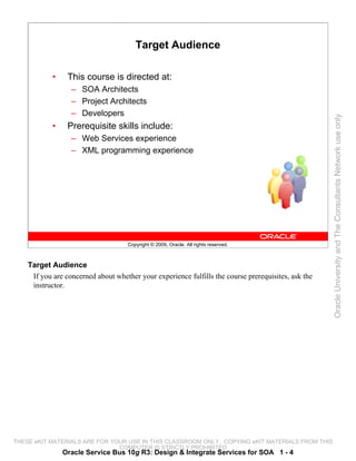 Target Audience

            •    This course is directed at:
                  – SOA Architects
                  – Project Architects
                  – Developers




                                                                                                     Oracle University and The Consultants Network use only
            •    Prerequisite skills include:
                  – Web Services experience
                  – XML programming experience




                                     Copyright © 2009, Oracle. All rights reserved.



    Target Audience
     If you are concerned about whether your experience fulfills the course prerequisites, ask the
     instructor.




THESE eKIT MATERIALS ARE FOR YOUR USE IN THIS CLASSROOM ONLY. COPYING eKIT MATERIALS FROM THIS
                               COMPUTER IS STRICTLY PROHIBITED
                Oracle Service Bus 10g R3: Design & Integrate Services for SOA 1 - 4
 