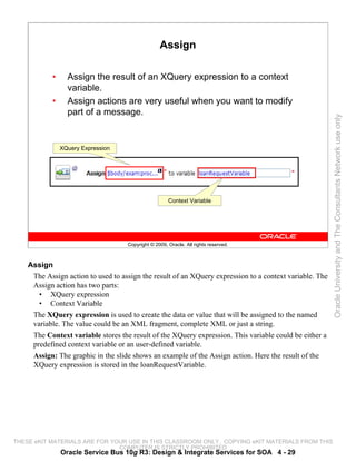 Assign

            •     Assign the result of an XQuery expression to a context
                  variable.
            •     Assign actions are very useful when you want to modify
                  part of a message.




                                                                                                         Oracle University and The Consultants Network use only
                XQuery Expression




                                                      Context Variable




                                    Copyright © 2009, Oracle. All rights reserved.



    Assign
     The Assign action to used to assign the result of an XQuery expression to a context variable. The
     Assign action has two parts:
       • XQuery expression
       • Context Variable
     The XQuery expression is used to create the data or value that will be assigned to the named
     variable. The value could be an XML fragment, complete XML or just a string.
     The Context variable stores the result of the XQuery expression. This variable could be either a
     predefined context variable or an user-defined variable.
     Assign: The graphic in the slide shows an example of the Assign action. Here the result of the
     XQuery expression is stored in the loanRequestVariable.




THESE eKIT MATERIALS ARE FOR YOUR USE IN THIS CLASSROOM ONLY. COPYING eKIT MATERIALS FROM THIS
                               COMPUTER IS STRICTLY PROHIBITED
                Oracle Service Bus 10g R3: Design & Integrate Services for SOA 4 - 29
 